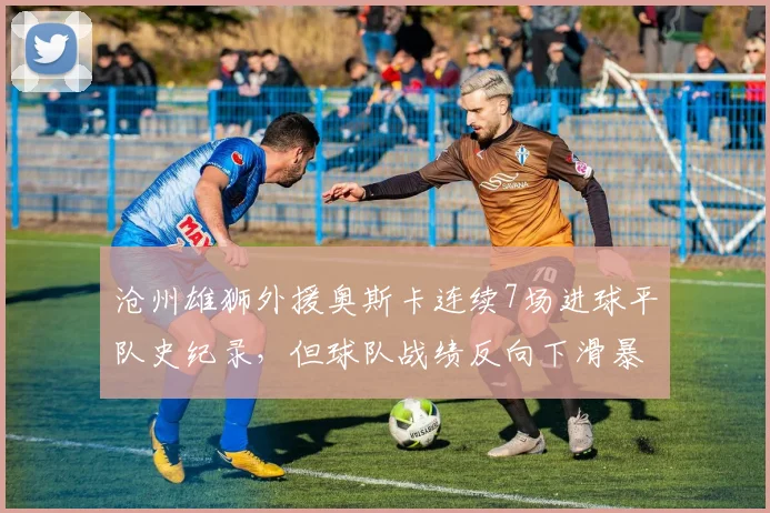 沧州雄狮外援奥斯卡连续7场进球平队史纪录,但球队战绩反向下滑暴露战术依赖症