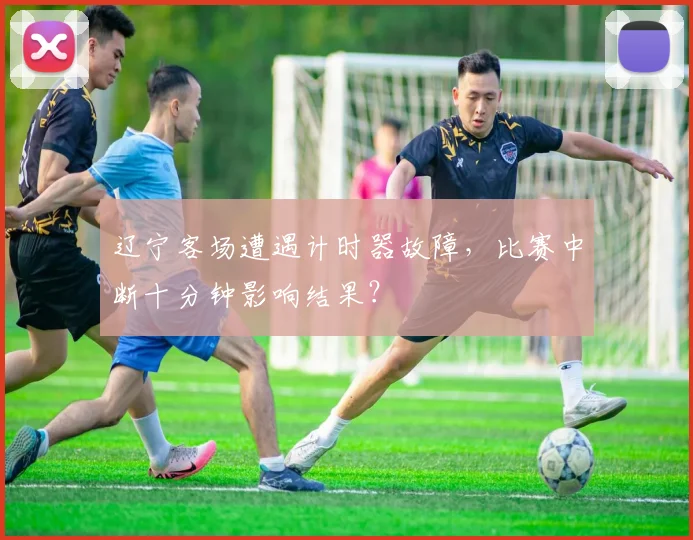 辽宁客场遭遇计时器故障，比赛中断十分钟影响结果？