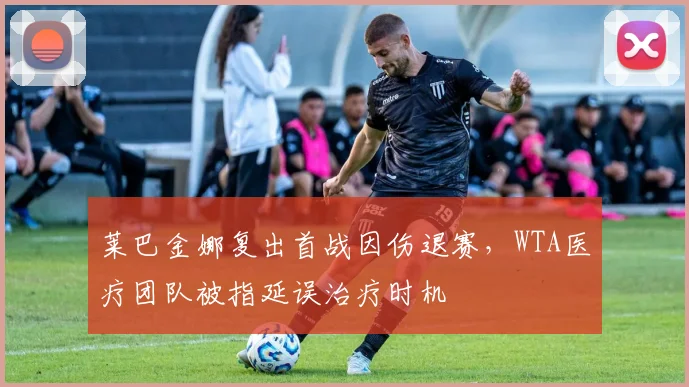 莱巴金娜复出首战因伤退赛，WTA医疗团队被指延误治疗时机