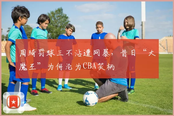 周琦罚球三不沾遭网暴，昔日“大魔王”为何沦为CBA笑柄