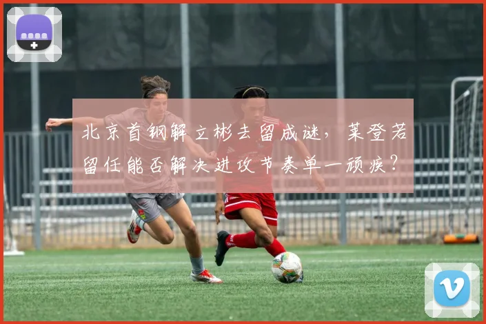 北京首钢解立彬去留成谜，莱登若留任能否解决进攻节奏单一顽疾？